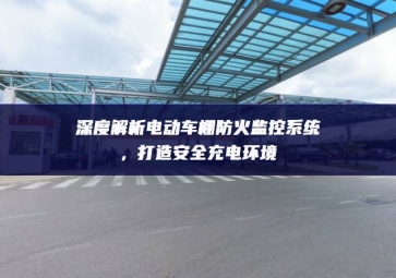 深度解析電動車棚防火監(jiān)控系統(tǒng)，打造安全充電環(huán)境